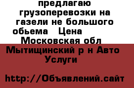предлагаю грузоперевозки на газели не большого обьема › Цена ­ 1 000 - Московская обл., Мытищинский р-н Авто » Услуги   